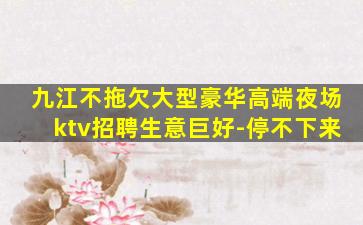 九江不拖欠大型豪华高端夜场ktv招聘生意巨好-停不下来